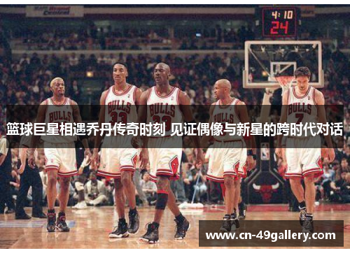 篮球巨星相遇乔丹传奇时刻 见证偶像与新星的跨时代对话